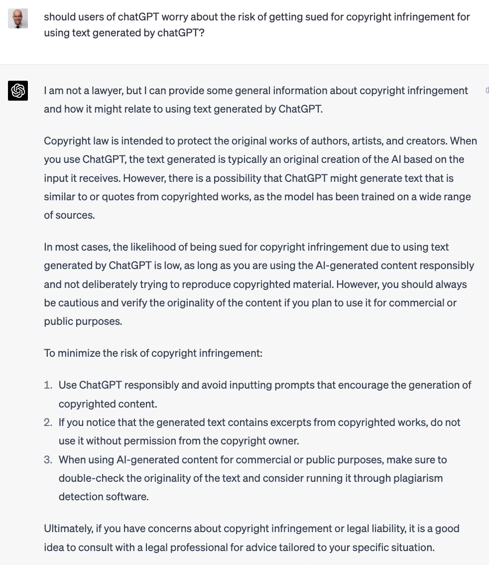 should users of chatGPT worry about the risk of getting sued for copyright infringement for using text generated by chatGPT? Tam not a lawyer, but I can provide some general information about copyright infringement and how it might relate to using text generated by ChatGPT. Copyright law is intended to protect the original works of authors, artists, and creators. When you use ChatGPT, the text generated is typically an original creation of the Al based on the input it receives. However, there is a possibility that ChatGPT might generate text that is similar to or quotes from copyrighted works, as the model has been trained on a wide range of sources. In most cases, the likelihood of being sued for copyright infringement due to using text generated by ChatGPT is low, as long as you are using the Al-generated content responsibly and not deliberately trying to reproduce copyrighted material. However, you should always be cautious and verify the originality of the content if you plan to use it for commercial or public purposes. To minimize the risk of copyright infringement: 1. Use ChatGPT responsibly and avoid inputting prompts that encourage the generation of copyrighted content. 2. If you notice that the generated text contains excerpts from copyrighted works, do not use it without permission from the copyright owner. 3. When using Al-generated content for commercial or public purposes, make sure to double-check the originality of the text and consider running it through plagiarism detection software. Ultimately, if you have concerns about copyright infringement or legal liability, it is a good idea to consult with a legal professional for advice tailored to your specific situation.