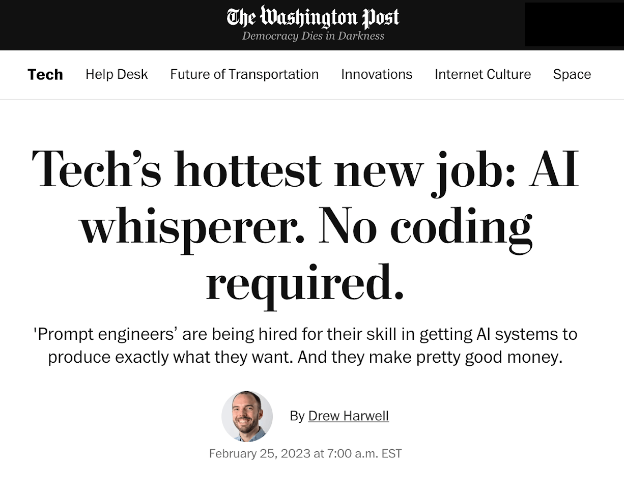 Techs hottest new job: Al whisperer. No coding required. Prompt engineers are being hired for their skill in getting Al systems to produce exactly what they want. And they make pretty good money. By Drew Harwell