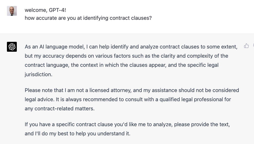 welcome, GPT-4! how accurate are you at identifying contract clauses? As an Al language model, I can help identify and analyze contract clauses to some extent, but my accuracy depends on various factors such as the clarity and complexity of the contract language, the context in which the clauses appear, and the specific legal jurisdiction. Please note that I am not a licensed attorney, and my assistance should not be considered legal advice. It is always recommended to consult with a qualified legal professional for any contract-related matters. If you have a specific contract clause you&rsquo;d like me to analyze, please provide the text, and I&rsquo;II do my best to help you understand it.