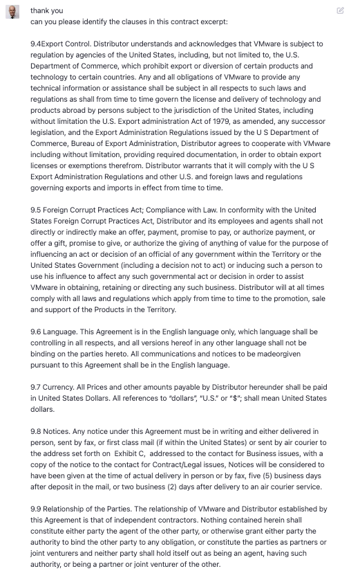 thank you can you please identity the clauses in this contract excerpt: 9.4Export Control. Distributor understands and acknowledges that VMware is subject to regulation by agencies of the United States, including, but not limited to, the U.S. Denartment of Commerce which prohibit export or diversion or certain broducts and technology to certain countries. Any and all obligations of VMware to provide any technical information or assistance shall be subiect in all respects to such laws and regulations as shall from time to time govern the license and delivery of technology and products abroad by persons subject to the jurisdiction of the United States, including without limitation the U.S. Export administration Act of 1979, as amended, any successor legislation, and the Export Administration Regulations issued by the US Department of Commerce, Bureau of Export Administration, Distributor agrees to cooperate with VMware including without limitation, providing required documentation, in order to obtain export icenses or exemptions theretrom. Distributor warrants that it will comply with the S Export Administration Regulations and other U.S. and foreign laws and regulations governing exports and imports in ettect from time to time 9.5 Foreign Corrupt Practices Act; Compliance with Law. In conformity with the United States Foreign Corrupt Practices Act, Distributor and its employees and agents shall not directly or indirectly make an otter, payment, promise to pay, or authorize payment, or offer a gift, promise to give, or authorize the giving of anything of value for the purpose of influencing an act or decision of an official of any government within the Territory or the United States Government (including a decision not to act) or inducing such a person to use his influence to affect any such governmental act or decision in order to assist VMware in obtaining, retaining or directing any such business. Distributor will at all times comply with all laws and regulations which apply from time to time to the promotion, sale and support of the Products in the Territory. 9.6 Language. This Agreement is in the English language only, which language shall be controlling in all respects, and all versions hereot in any other language shall not be binding on the parties hereto. All communications and notices to be madeorgiven pursuant to this Agreement shall be in the English language 9.7 Currency. All Prices and other amounts payable by Distributor hereunder shall be paid in United States Dollars. All references to &ldquo;dollars&rdquo; &ldquo;U.S.&rdquo; or &ldquo;$&rdquo;. shall mean United States collars 9.8 Notices. Any notice under this Agreement must be in writing and either delivered in person, sent by fax, or first class mall it within the United States or sent by air courier to the address set forth on Exhibit c, addressed to the contact for Business issues, with a copy of the notice to the contact for Contract/Legal issues, Notices will be considered to have been given at the time of actual delivery in person or by tax, five 5) business days after deposit in the mail or two misiness Cavs atter delivery to an air courer service 9.9 Relationship of the Parties. The relationship of VMware and Distributor established by this Agreement is that of independent contractors. Nothing contained herein shall constitute either party the agent of the other party, or otherwise grant either party the authority to bind the other party to any obligation, or constitute the parties as partners or joint venturers and neither party shall hold itself out as being an agent, having such authority, or being a partner or joint venturer of the other.