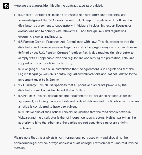 Here are the clauses identitied in the contract excerpt providese 1. 9.4 Export Control: This clause addresses the distributor&rsquo;s understanding and acknowledgment that VMware is subject to U.S. export regulations. It outlines the distributor&rsquo;s agreement to cooperate with VMware in obtaining export licenses or exemptions and to comply with relevant U.S. and foreign laws and regulations governing exoors and imports 2. 9.5 Foreign Corrupt Practices Act; Compliance with Law: This clause states that the distributor and its employees and agents must not engage in any corrupt practices as defined by the US. Foreian Corrupt Practices Act. It also recuires the distributor to comoly win al aop icaolelaws and regulatons concerning the promorion. sale. and support of the products in the territory. 3. 9.6 Lanquage: This clause establishes that the agreement is in Enalish and that the English lanquage version is controlling. A communications and notices related to the agreement must be in English 4. 9.7 Currency: This clause specifies that all prices and amounts payable by the distrouror muscoe paid in unmeo stales volars 5. 9.8 Notices: This clause outlines the requirements for delivering notices under the agreement. incuoing me acceo able memoos o deliverv ane he umerrames for wen a norce is consideres to nave been given h. as Relationshin of the Partios: This cause clarities that the relationshin between yMware and the distributor is that of independent contractors. Neither party has the author o one me oter and me parties are nor consicered parers or oint venturers Please note that this analysis is for informational purposes only and should not be considered legal advice. Always consult a qualified legal professional for contract-related matters.