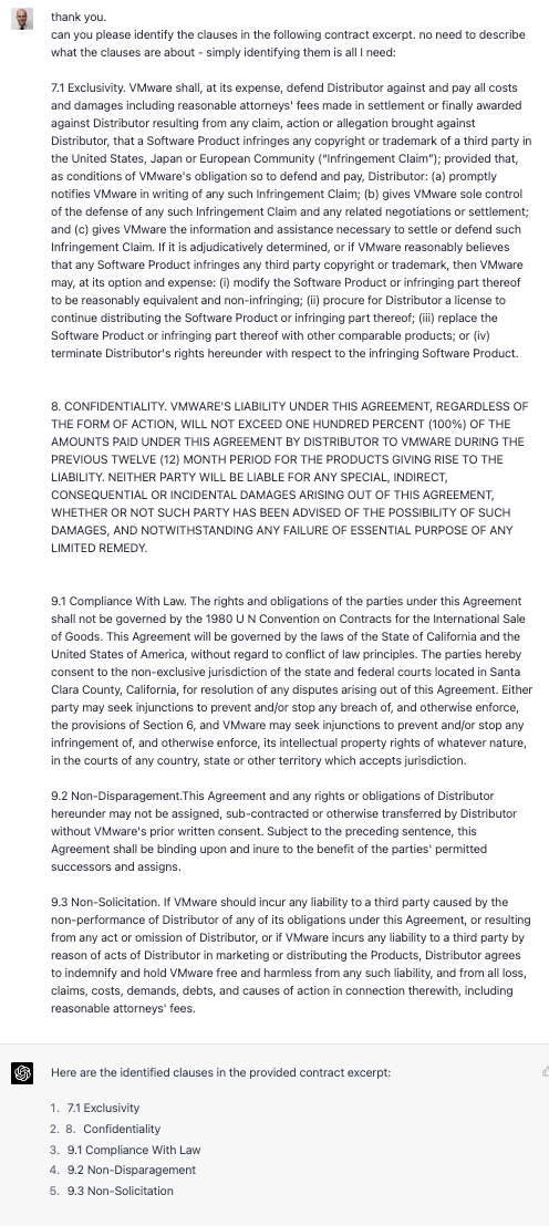 thank you. can you please identity the clauses in the following contract excerpt. no need to describe what the clauses are about - simply identitying them is all need: 7.1 Exclusivity. VMware shall, at its expense, defend Distributor against and pay all costs and damages including reasonable attorneys&rsquo; fees made in settlement or finally awarded against Distributor resulting from any claim, action or allegation brought against Distributor, that a Software Product infringes any copyright or trademark of a third party in the United States, Japan or European Community (&ldquo;Infringement Claim&rdquo;); provided that, as conditions of VMware&rsquo;s obligation so to defend and pay, Distributor: (a) promptly notifies VMware in writing of any such Infringement Claim; (b) gives VMware sole control of the defense of any such Infringement Claim and any related negotiations or settlement; and c) gives VMware the information and assistance necessary to settle or defend such Infringement Claim. If it is adjudicatively determined, or if VMware reasonably believes that any Software Product infringes any third party copyright or trademark, then VMware may, at its option and expense: (i) modify the Software Product or infringing part thereof to be reasonably equivalent and non-infringing; (ii) procure for Distributor a license to continue distributing the Software Product or infringing part thereof; (ili) replace the Software Product or infringing part thereof with other comparable products; or (iv) terminate Distributor&rsquo;s rights hereunder with respect to the intringing Sottware Product. 8. CONFIDENTIALITY. VMWARE&rsquo;S LIABILITY UNDER THIS AGREEMENT, REGARDLESS OF THE FORM OF ACTION, WILL NOT EXCEED ONE HUNDRED PERCENT (100%) OF THE AMOUNTS PAID UNDER THIS AGREEMENT BY DISTRIBUTOR TO VMWARE DURING THE PREVIOUS TWELVE (12) MONTH PERIOD FOR THE PRODUCTS GIVING RISE TO THE LIABILITY. NEITHER PARTY WILL BE LIABLE FOR ANY SPECIAL, INDIRECT. CONSEQUENTIAL OR INCIDENTAL DAMAGES ARISING OUT OF THIS AGREEMENT, WHETHER OR NOT SUCH PARTY HAS BEEN ADVISED OF THE POSSIBILITY OF SUCH DAMAGES, AND NOTWITHSTANDING ANY FAILURE OF ESSENTIAL PURPOSE OF ANY LIMITED REMEDY. 9.1 Compliance With Law. The rights and obligations of the parties under this Agreement shall not be governed by the 1980 U N Convention on Contracts for the International Sale of Goods. This Agreement will be governed by the laws of the state of California and the United States of America, without regard to conflict of law principles. The parties hereby consent to the non-exclusive minsdiction of the state and tocera courts located in Santa Clara County, California, for resolution of any disputes arising out of this Agreement. Either party may seek injunctions to prevent and/or stop any breach of, and otherwise enforce, the provisions of Section 6, and VMware may seek injunctions to prevent and/or stop any infringement of, and otherwise enforce, its intellectual property rights of whatever nature, in the courts of any country, state or other territory which accepts jurisdiction. 9.2 Non-Disparagement. This Agreement and any rights or obligations of Distributor hereunder may not be assigned, sub-contracted or otherwise transferred by Distributor without VMware&rsquo;s prior written consent. Subject to the preceding sentence, this Agreement shall be binding upon and inure to the benefit of the parties permitted successors and assigns 9.3 Non-Solicitation. If VMware should incur any liability to a third party caused by the non-performance of Distributor of any of its obligations under this Agreement, or resulting from any act or omission of Distributor, or if VMware incurs any liability to a third party by reason of acts of Distributor in marketing or distributing the Products, Distributor agrees to indemnify and hold VMware free and harmless from any such liability, and from all loss, claims, costs, demands, debts, and causes of action in connection therewith, including reasonable attorneys fees Here are the identitied clauses in the provided contract excerpt: 1. 7.1 Exclusivity 2. 8. Confidentiality c. a compliance with rav 4. 9.2 Non-Disparagement 5. 9.3 Non-Solicitation