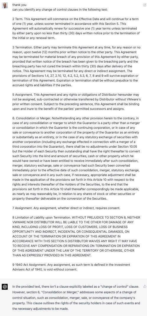 thank you can you identify any change of control clauses in the following text: 2 Term. This Agreement will commence on the Effective Date and will continue for a term of one (1) year, unless sooner terminated in accordance with this Section 5. This Agreement will automatically renew for successive one (1) year terms unless terminated by either party upon no less than thirty (30) days written notice prior to the termination of the initial or any renewal term. 3 Termination. Either party may terminate this Agreement at any time, for any reason or no reason, upon twelve (12) months prior written notice to the other party. This Agreement may be terminated for material breach of any provision of this Agreement by either party, provided that written notice of the breach has been given to the breaching party and the breaching party has not cured the breach within thirty (30) days after delivery of the notice. This Agreement may be terminated for any direct or indirect assignment. The provisions of Sections 1.4, 27, 2.10, 12, 4.2, 5.2, 5.3, 6, 7, 8 and 9 will survive expiration or termination of this Agreement. Expiration or termination shall be without prejudice to the accrued rights and liabilities if the parties. 5 Assignment. This Agreement and any rights or obligations of Distributor hereunder may not be assigned, sub-contracted or otherwise transferred by Distributor without VMware&rsquo;s prior written consent. Subject to the preceding sentence, this Agreement shall be binding upon and inure to the benefit of the parties&rsquo; permitted successors and assigns 6. Consolidation or Merger. Notwithstanding any other provision herein to the contrary, in case of any consolidation or merger to which the Guarantor is a party other than a merger or consolidation in which the Guarantor is the continuing corporation. or in case of an sale or conveyance to another corporation of the property of the Guarantor as an entirety or substantially as an entirety, or in the case of any statutory exchange of securities with another corporation (including any exchange effected in connection with a merger of a third corporation into the Guarantor), there shall be no adjustments under Section 10.05 but the Holder of each Security then outstanding shall have the right thereafter to convert such Security into the kind and amount of securities, cash or other property which he would have owned or have been entitled to receive immediately after such consolidation, merger, statutory exchange, sale or conveyance had such Security been converted immediately prior to the effective date of such consolidation, merger, statutory exchange, sale or conveyance and in any such case, if necessary, appropriate adjustment shall be made in the application of the provisions set forth in this Article 10 with respect to the rights and interests thereafter of the Holders of the Securities, to the end that the provisions set forth in this Article 10 shall thereafter correspondingly be made applicable, as nearly as may reasonably be, in relation to any shares of stock or other securities or property thereafter deliverable on the conversion of the Securities. 7 Assignment. Any assignment, whether direct or indirect, requires consent. 8 Limitation of Liability upon Termination. WITHOUT PREJUDICE TO SECTION 8, NEITHER VMWARE NOR DISTRIBUTOR WILL BE LIABLE TO THE OTHER FOR DAMAGE OF ANY KIND, INCLUDING LOSS OF PROFIT, LOSS OF CUSTOMERS, LOSS OF BUSINESS OPPORTUNITY AND INDIRECT, INCIDENTAL OR CONSEQUENTIAL DAMAGES, ON ACCOUNT OF THE TERMINATION OR EXPIRATION OF THIS AGREEMENT IN ACCORDANCE WITH THIS SECTION 5 DISTRIBUTOR WAIVES ANY RIGHT IT MAY HAVE TO RECEIVE ANY COMPENSATION OR REPARATIONS ON TERMINATION OR EXPIRATION OF THIS AGREEMENT UNDER THE LAW OF THE TERRITORY OR OTHERWISE, OTHER THAN AS EXPRESSLY PROVIDED IN THIS AGREEMENT. 9 1940 Act Assignment. Any assignment, as such term is defined in the Investment Advisers Act of 1940, is void without consent. In the provided text, there isn&rsquo;t a clause explicitly labeled as a &ldquo;change of control&rdquo; clause. However, section 6, &ldquo;Consolidation or Merger.&rdquo; addresses some aspects of a change of contro situation. such as consolidation. merger. sale, or convevance of the company&rsquo;s property. This clause outlines the rights of the security holders in case of such events and the necessary adjustments to be made.